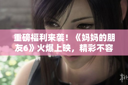 重磅福利来袭！《妈妈的朋友6》火爆上映，精彩不容错过！