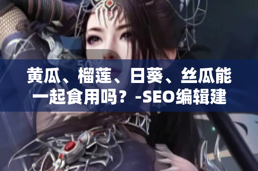 黄瓜、榴莲、日葵、丝瓜能一起食用吗？-SEO编辑建议