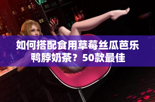 如何搭配食用草莓丝瓜芭乐鸭脖奶茶？50款最佳