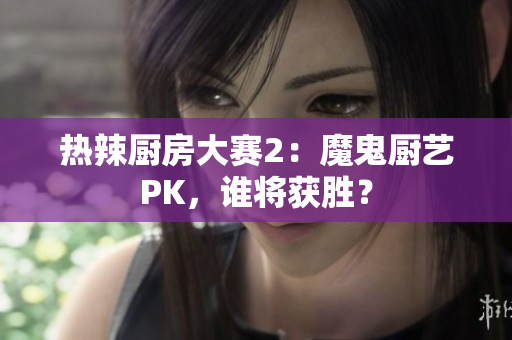 热辣厨房大赛2：魔鬼厨艺PK，谁将获胜？