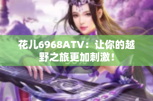 花儿6968ATV：让你的越野之旅更加刺激！