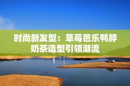 时尚新发型：草莓芭乐鸭脖奶茶造型引领潮流