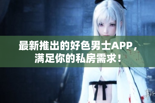 最新推出的好色男士APP，满足你的私房需求！