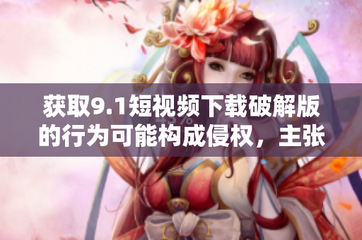 获取9.1短视频下载破解版的行为可能构成侵权，主张依法合规使用