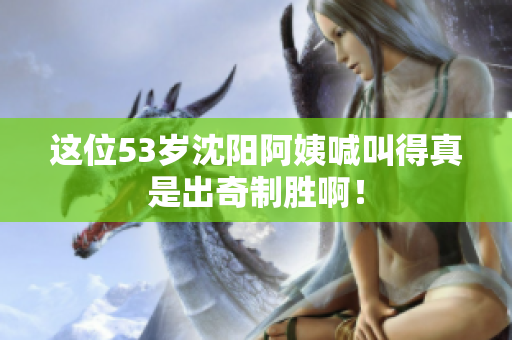这位53岁沈阳阿姨喊叫得真是出奇制胜啊！