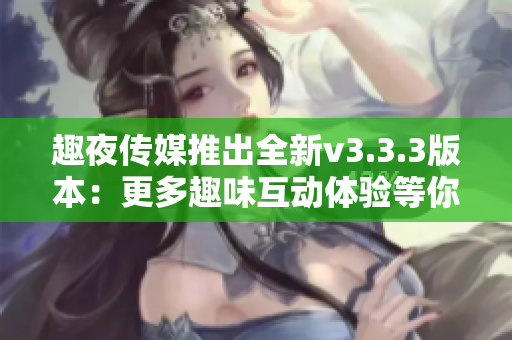 趣夜传媒推出全新v3.3.3版本：更多趣味互动体验等你来探索