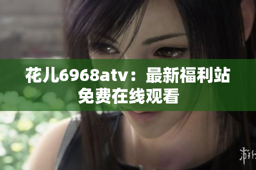 花儿6968atv：最新福利站免费在线观看