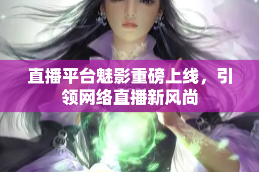 直播平台魅影重磅上线，引领网络直播新风尚