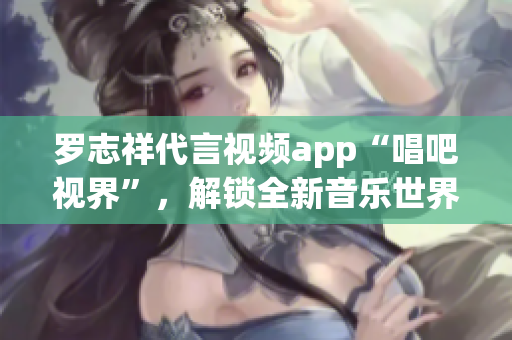 罗志祥代言视频app“唱吧视界”，解锁全新音乐世界！