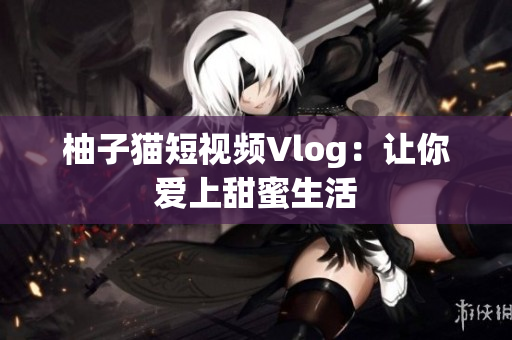 柚子猫短视频Vlog：让你爱上甜蜜生活