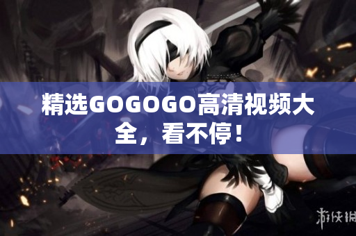 精选GOGOGO高清视频大全，看不停！