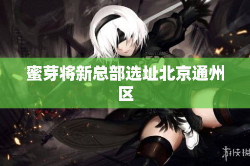 蜜芽将新总部选址北京通州区