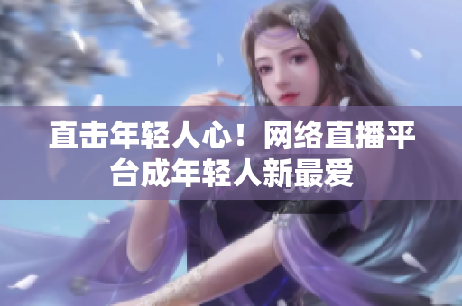 直击年轻人心！网络直播平台成年轻人新最爱