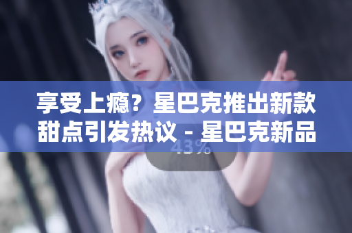 享受上瘾？星巴克推出新款甜点引发热议 - 星巴克新品甜点火爆上架，让人欲罢不能