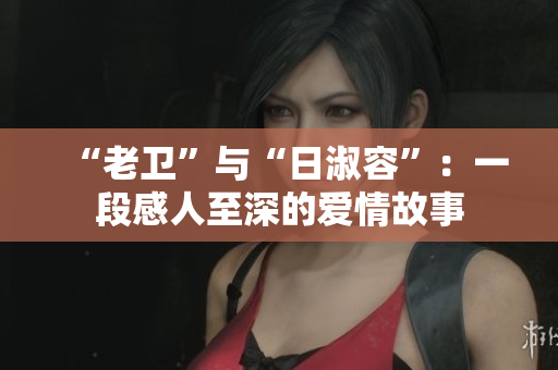“老卫”与“日淑容”：一段感人至深的爱情故事