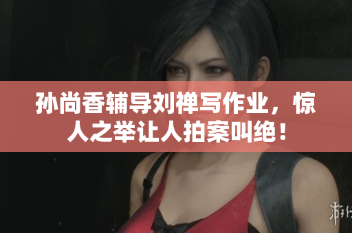 孙尚香辅导刘禅写作业，惊人之举让人拍案叫绝！