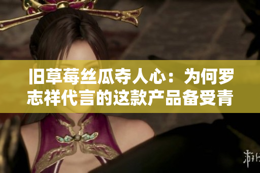 旧草莓丝瓜夺人心：为何罗志祥代言的这款产品备受青睐？