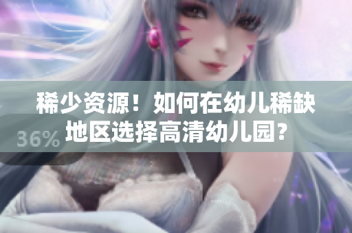 稀少资源！如何在幼儿稀缺地区选择高清幼儿园？