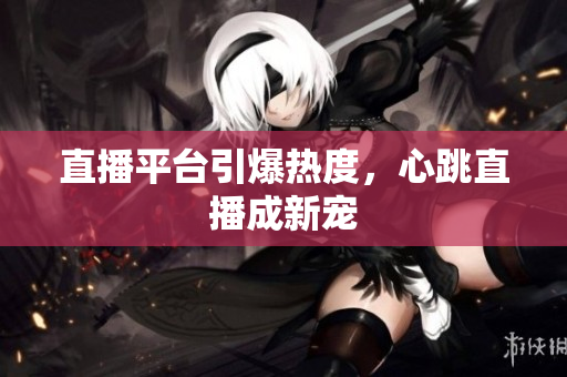 直播平台引爆热度，心跳直播成新宠