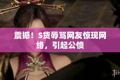 震撼！S货辱骂网友惊现网络，引起公愤