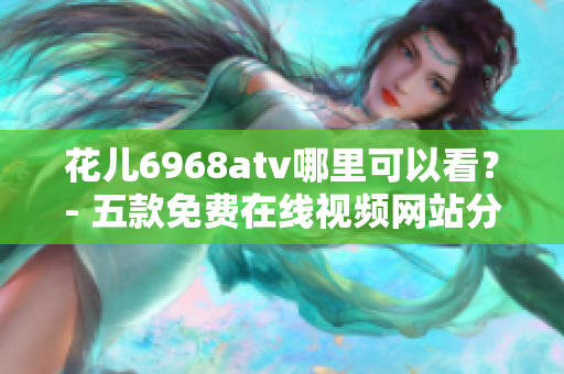 花儿6968atv哪里可以看？- 五款免费在线视频网站分享