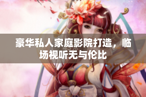 豪华私人家庭影院打造，临场视听无与伦比