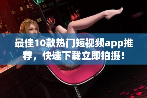 最佳10款热门短视频app推荐，快速下载立即拍摄！