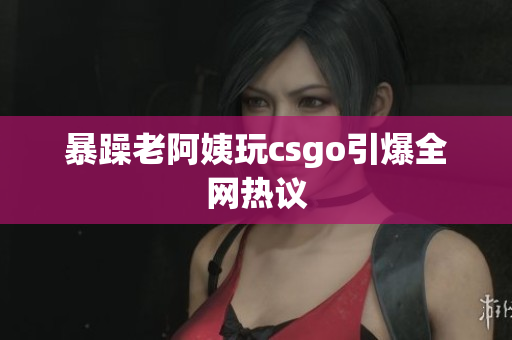 暴躁老阿姨玩csgo引爆全网热议