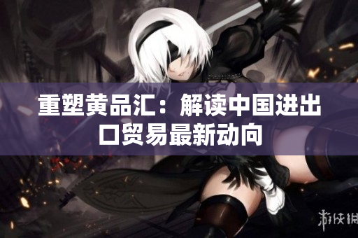 重塑黄品汇：解读中国进出口贸易最新动向