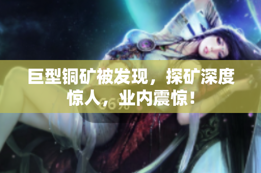 巨型铜矿被发现，探矿深度惊人，业内震惊！