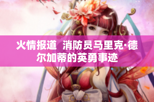 火情报道  消防员马里克·德尔加蒂的英勇事迹