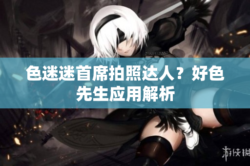 色迷迷首席拍照达人？好色先生应用解析