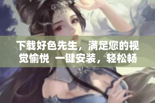 下载好色先生，满足您的视觉愉悦  一键安装，轻松畅享！
