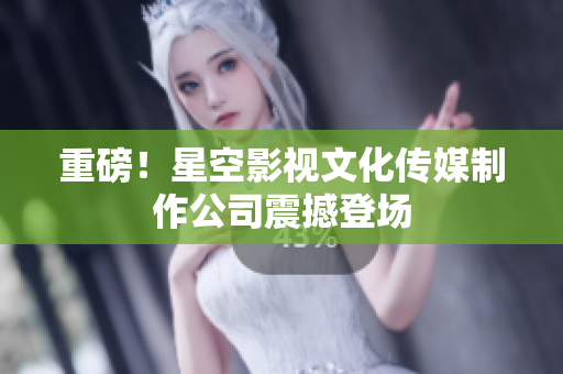 重磅！星空影视文化传媒制作公司震撼登场