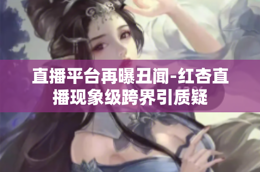 直播平台再曝丑闻-红杏直播现象级跨界引质疑