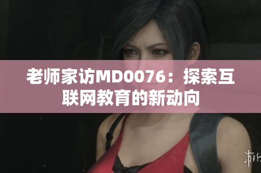 老师家访MD0076：探索互联网教育的新动向