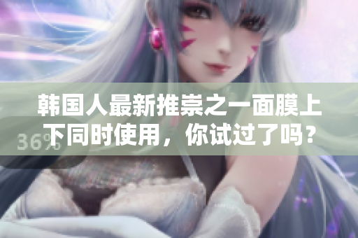 韩国人最新推崇之一面膜上下同时使用，你试过了吗？