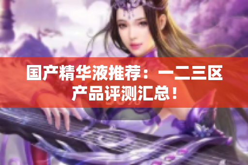 国产精华液推荐：一二三区产品评测汇总！