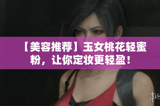 【美容推荐】玉女桃花轻蜜粉，让你定妆更轻盈！