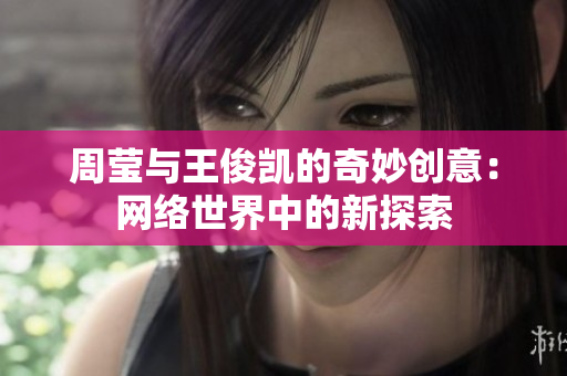 周莹与王俊凯的奇妙创意：网络世界中的新探索