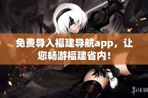 免费导入福建导航app，让您畅游福建省内！