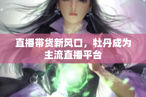 直播带货新风口，牡丹成为主流直播平台