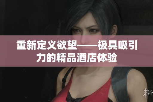 重新定义欲望——极具吸引力的精品酒店体验