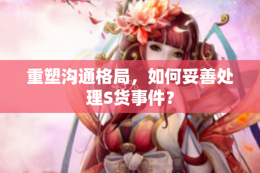 重塑沟通格局，如何妥善处理S货事件？