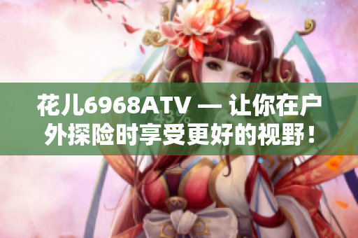 花儿6968ATV — 让你在户外探险时享受更好的视野！