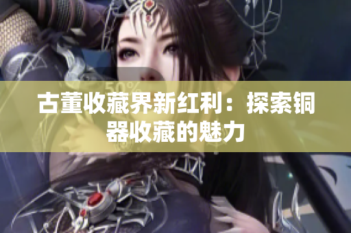 古董收藏界新红利：探索铜器收藏的魅力