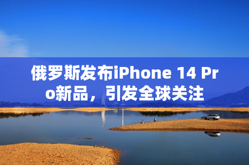 俄罗斯发布iPhone 14 Pro新品，引发全球关注