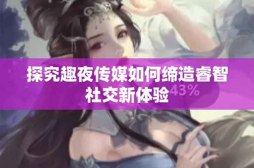 探究趣夜传媒如何缔造睿智社交新体验