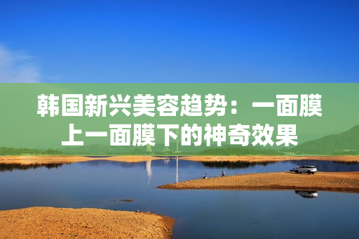 韩国新兴美容趋势：一面膜上一面膜下的神奇效果