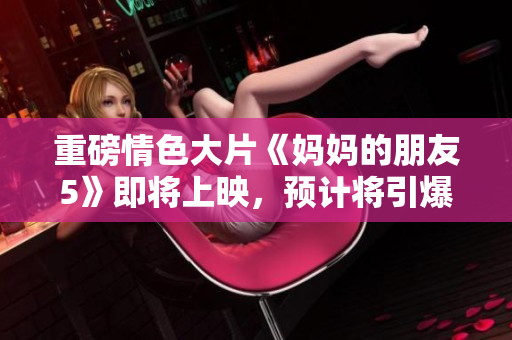 重磅情色大片《妈妈的朋友5》即将上映，预计将引爆大荧幕